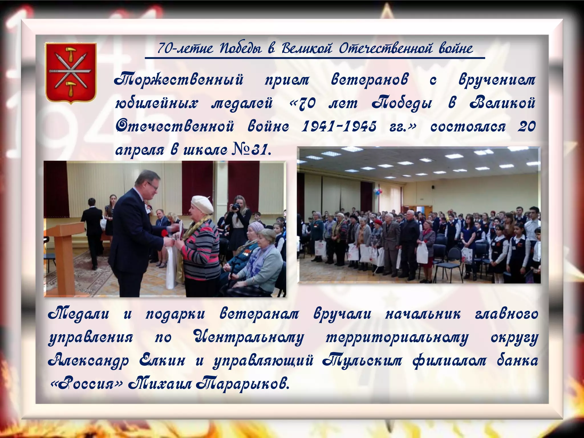 70-летие Победы в Великой Отечественной войне
Медали и подарки ветеранам вручали начальник главного
управления по Центральному территориальному округу
Александр Елкин и управляющий Тульским филиалом банка
«Россия» Михаил Тарарыков.
Торжественный прием ветеранов с вручением
юбилейных медалей «70 лет Победы в Великой
Отечественной войне 1941-1945 гг.» состоялся 20
апреля в школе №31.
 