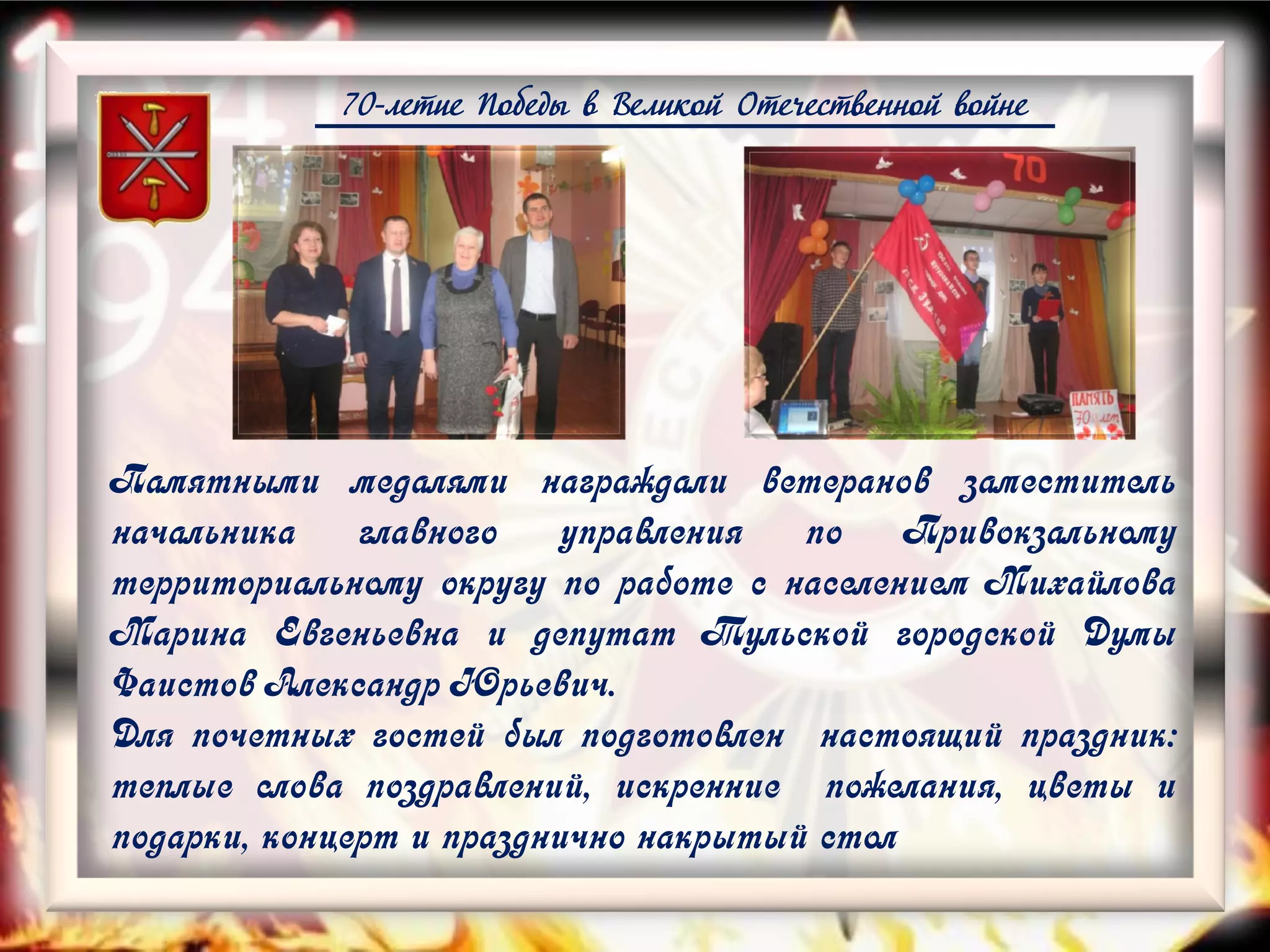 70-летие Победы в Великой Отечественной войне
Памятными медалями награждали ветеранов заместитель
начальника главного управления по Привокзальному
территориальному округу по работе с населением Михайлова
Марина Евгеньевна и депутат Тульской городской Думы
Фаистов Александр Юрьевич.
Для почетных гостей был подготовлен настоящий праздник:
теплые слова поздравлений, искренние пожелания, цветы и
подарки, концерт и празднично накрытый стол
 