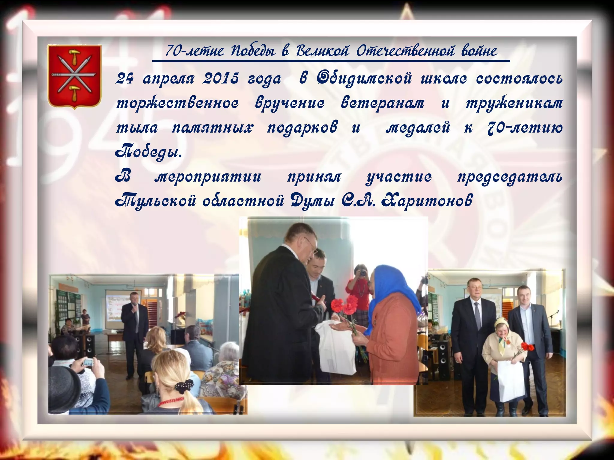 70-летие Победы в Великой Отечественной войне
24 апреля 2015 года в Обидимской школе состоялось
торжественное вручение ветеранам и труженикам
тыла памятных подарков и медалей к 70-летию
Победы.
В мероприятии принял участие председатель
Тульской областной Думы С.А. Харитонов
 