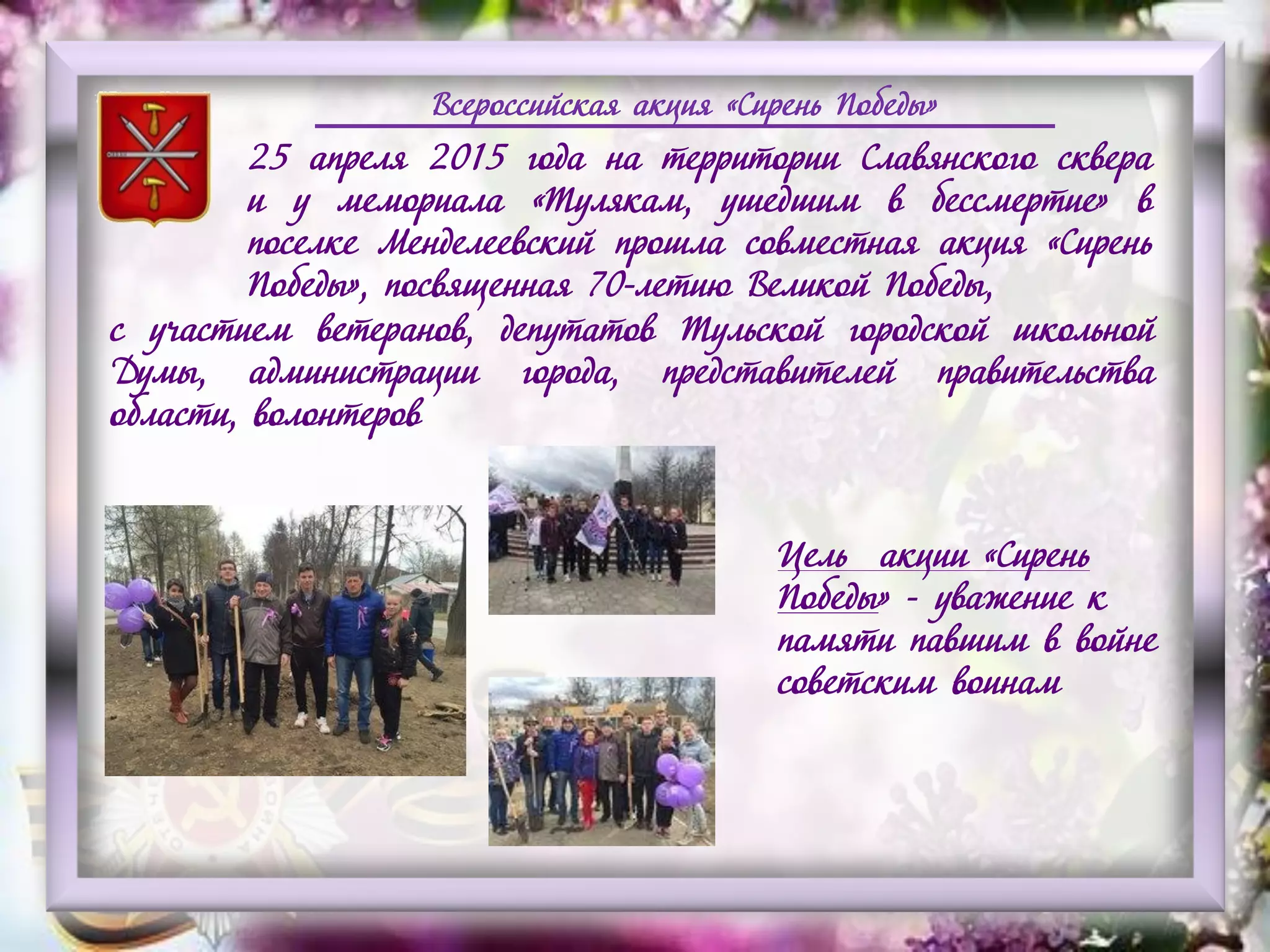 Всероссийская акция «Сирень Победы»
25 апреля 2015 года на территории Славянского сквера
и у мемориала «Тулякам, ушедшим в бессмертие» в
поселке Менделеевский прошла совместная акция «Сирень
Победы», посвященная 70-летию Великой Победы,
с участием ветеранов, депутатов Тульской городской школьной
Думы, администрации города, представителей правительства
области, волонтеров
Цель акции «Сирень
Победы» - уважение к
памяти павшим в войне
советским воинам
 
