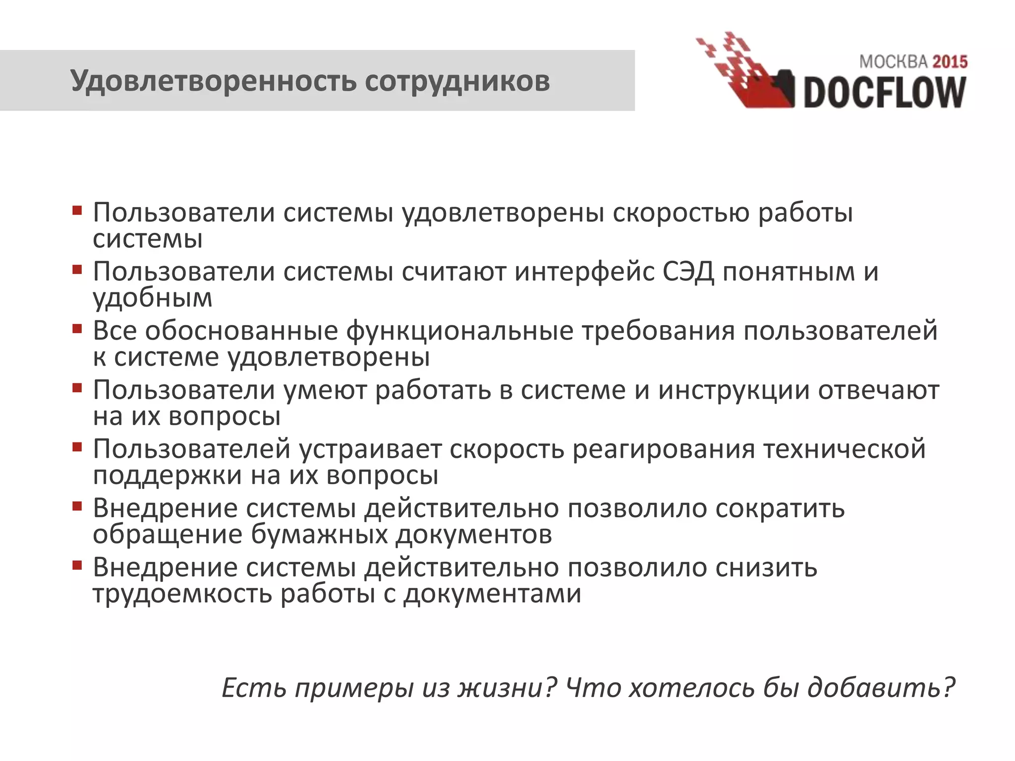  Пользователи системы удовлетворены скоростью работы
системы
 Пользователи системы считают интерфейс СЭД понятным и
удобным
 Все обоснованные функциональные требования пользователей
к системе удовлетворены
 Пользователи умеют работать в системе и инструкции отвечают
на их вопросы
 Пользователей устраивает скорость реагирования технической
поддержки на их вопросы
 Внедрение системы действительно позволило сократить
обращение бумажных документов
 Внедрение системы действительно позволило снизить
трудоемкость работы с документами
Есть примеры из жизни? Что хотелось бы добавить?
Удовлетворенность сотрудников
 