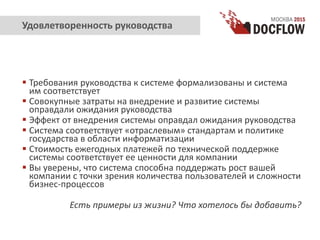  Требования руководства к системе формализованы и система
им соответствует
 Совокупные затраты на внедрение и развитие системы
оправдали ожидания руководства
 Эффект от внедрения системы оправдал ожидания руководства
 Система соответствует «отраслевым» стандартам и политике
государства в области информатизации
 Стоимость ежегодных платежей по технической поддержке
системы соответствует ее ценности для компании
 Вы уверены, что система способна поддержать рост вашей
компании с точки зрения количества пользователей и сложности
бизнес-процессов
Есть примеры из жизни? Что хотелось бы добавить?
Удовлетворенность руководства
 