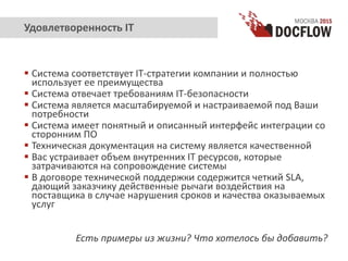  Система соответствует IT-стратегии компании и полностью
использует ее преимущества
 Система отвечает требованиям IT-безопасности
 Система является масштабируемой и настраиваемой под Ваши
потребности
 Система имеет понятный и описанный интерфейс интеграции со
сторонним ПО
 Техническая документация на систему является качественной
 Вас устраивает объем внутренних IT ресурсов, которые
затрачиваются на сопровождение системы
 В договоре технической поддержки содержится четкий SLA,
дающий заказчику действенные рычаги воздействия на
поставщика в случае нарушения сроков и качества оказываемых
услуг
Есть примеры из жизни? Что хотелось бы добавить?
Удовлетворенность IT
 