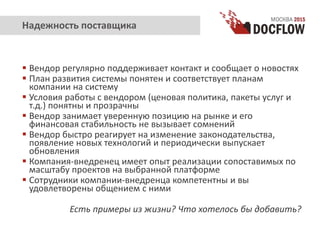  Вендор регулярно поддерживает контакт и сообщает о новостях
 План развития системы понятен и соответствует планам
компании на систему
 Условия работы с вендором (ценовая политика, пакеты услуг и
т.д.) понятны и прозрачны
 Вендор занимает уверенную позицию на рынке и его
финансовая стабильность не вызывает сомнений
 Вендор быстро реагирует на изменение законодательства,
появление новых технологий и периодически выпускает
обновления
 Компания-внедренец имеет опыт реализации сопоставимых по
масштабу проектов на выбранной платформе
 Сотрудники компании-внедренца компетентны и вы
удовлетворены общением с ними
Есть примеры из жизни? Что хотелось бы добавить?
Надежность поставщика
 