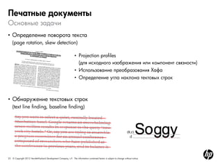 25 © Copyright 2012 Hewlett-Packard Development Company, L.P. The information contained herein is subject to change without notice.
Основные задачи
Печатные документы
• Определение поворота текста
(page rotation, skew detection)
• Обнаружение текстовых строк
(text line finding, baseline finding)
• Projection profiles
(для исходного изображения или компонент связности)
• Использование преобразования Хафа
• Определение угла наклона тектовых строк
 