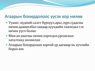 Агаарын бохирдолоос үүсэх хор нөлөө
 Уушиг, нүдний салст бүрхүүл,арьс,зүрх судасны
өвчин,цаашилбал хавдар,хүүхдийн гажигдал г.м
өвчин үүсч болно
 Мөн ан амьтны өвчин хорогдол,ургамлын
хаталтанд нөлөөлнө
 Агаарын бохирдолын хортой үр дагавар нь хүчлийн
бороо юм
 