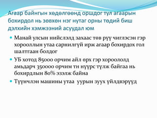 Агаар байнгын хөдөлгөөнд оршдог тул агаарын
бохирдол нь зөвхөн нэг нутаг орны төдий биш
дэлхийн хэмжээний асуудал юм
 Манай улсын нийслэлд захаас төв рүү чиглэсэн гэр
хорооллын утаа сарнилгүй ирж агаар бохирдох гол
шалтгаан болдог
 УБ хотод 85000 орчим айл өрх гэр хороололд
амьдарч 350000 орчим тн нүүрс түлж байгаа нь
бохирдлын 80% эзэлж байна
 Түүнчлэн машины утаа уурын зуух үйлдвэрүүд
 