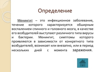 Определение
Менингит – это инфекционное заболевание,
течение которого характеризуется обширным
воспалением спинного и головного мозга, в качестве
его возбудителей выступают различного типа вирусы
и бактерии. Менингит, симптомы которого
проявляются в зависимости от конкретного типа
возбудителей, возникает или внезапно, или в период
нескольких дней с момента заражения.
 