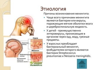 Этиология
Причины возникновения менингита:
 Чаще всего причинами менингита
являются бактерии или вирусы,
поражающие мягкие оболочки мозга
и цереброспинальную жидкость.
 У детей - преимущественно
энтеровирусы, проникающие в
организм через еду, воду, грязные
предметы.
 У взрослых преобладает
бактериальный менингит,
возбудителем которого являются
бактерии Streptococcus
pneumoniae и Neisseria meningitidis.
 