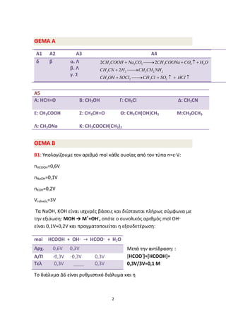 2
ΘΘΕΕΜΜΑΑ ΑΑ
Α1 Α2 Α3 Α4
δ β α. Λ
β. Λ
γ. Σ
3 2 3 3 2 2
3 2 3 2 2
3 2 3 2
2 2
2
    
 
     
CH COOH Na CO CH COONa CO H O
CH CN H CH CH NH
CH OH SOCl CH Cl SO HCl
ΘΘΕΕΜΜΑΑ ΒΒ
B1: Υπολογίζουμε τον αριθμό mol κάθε ουσίας από τον τύπο n=c∙V:
nHCOOH=0,6V
nNaOH=0,1V
nKOH=0,2V
Vτελικός=3V
Tα NaOH, KOH είναι ισχυρές βάσεις και διίστανται πλήρως σύμφωνα με
την εξισωση: ΜΟΗ → Μ+
+ΟΗ-
, οπότε ο συνολικός αριθμός mol ΟΗ_
είναι 0,1V+0,2V και πραγματοποιείται η εξουδετέρωση:
Μετά την αντίδραση: :
[ΗCOO-
]=[ΗCOOH]=
0,3V/3V=0,1 M
Το διάλυμα Δ6 είναι ρυθμιστικό διάλυμα και η
Α5
A: ΗCH=O B: CH3OH Γ: CH3Cl Δ: CH3CN
E: CH3COOH Z: CH3CH=O Θ: CH3CH(ΟΗ)CH3 M:CH3OCH3
Λ: CH3ONa K: CH3COOCH(CH3)2
mol ΗCOOH + OH_
→ ΗCOO_
+ H2O
Αρχ. 0,6V 0,3V
Α/Π -0,3V -0,3V 0,3V
Τελ 0,3V ____ 0,3V
 