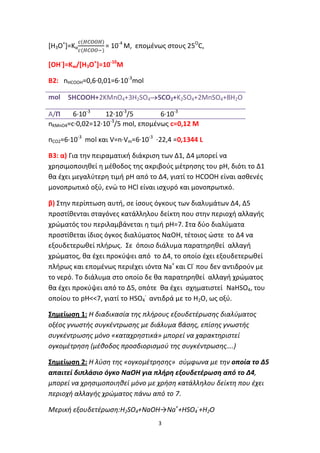 3
[Η3Ο+
]=Κα = 10-4
M, επομένως στους 25Ο
C,
[OH-
]=Kw/[Η3Ο+
]=10-10
M
B2: nHCOOH=0,6∙0,01=6∙10-3
mol
mol 5HCOOH+2KMnO4+3H2SO45CO2+K2SO4+2MnSO4+8H2O
A/Π 6∙10-3
12∙10-3
/5 6∙10-3
nKMnO4=c∙0,02=12∙10-3
/5 mol, επομένως c=0,12 M
nCO2=6∙10-3
mol και V=n∙Vm=6∙10-3
∙22,4 =0,1344 L
B3: α) Για την πειραματική διάκριση των Δ1, Δ4 μπορεί να
χρησιμοποιηθεί η μέθοδος της ακριβούς μέτρησης του pH, διότι το Δ1
θα έχει μεγαλύτερη τιμή pH από το Δ4, γιατί το HCOOH είναι ασθενές
μονοπρωτικό οξύ, ενώ το HCl είναι ισχυρό και μονοπρωτικό.
β) Στην περίπτωση αυτή, σε ίσους όγκους των διαλυμάτων Δ4, Δ5
προστίθενται σταγόνες κατάλληλου δείκτη που στην περιοχή αλλαγής
χρώματός του περιλαμβάνεται η τιμή pH=7. Στα δύο διαλύματα
προστίθεται ίδιος όγκος διαλύματος ΝαΟΗ, τέτοιος ώστε το Δ4 να
εξουδετερωθεί πλήρως. Σε όποιο διάλυμα παρατηρηθεί αλλαγή
χρώματος, θα έχει προκύψει από το Δ4, το οποίο έχει εξουδετερωθεί
πλήρως και επομένως περιέχει ιόντα Na+
και Cl-
που δεν αντιδρούν με
το νερό. Το διάλυμα στο οποίο δε θα παρατηρηθεί αλλαγή χρώματος
θα έχει προκύψει από το Δ5, οπότε θα έχει σχηματιστεί NaHSO4, του
οποίου το pH<<7, γιατί το HSO4
-
αντιδρά με το Η2Ο, ως οξύ.
Σημείωση 1: Η διαδικασία της πλήρους εξουδετέρωσης διαλύματος
οξέος γνωστής συγκέντρωσης με διάλυμα βάσης, επίσης γνωστής
συγκέντρωσης μόνο «καταχρηστικά» μπορεί να χαρακτηριστεί
ογκομέτρηση (μέθοδος προσδιορισμού της συγκέντρωσης….)
Σημείωση 2: Η λύση της «ογκομέτρησης» σύμφωνα με την οποία το Δ5
απαιτεί διπλάσιο όγκο ΝαΟΗ για πλήρη εξουδετέρωση από το Δ4,
μπορεί να χρησιμοποιηθεί μόνο με χρήση κατάλληλου δείκτη που έχει
περιοχή αλλαγής χρώματος πάνω από το 7.
Μερική εξουδετέρωση:Η2SO4+NaOH→Na+
+HSO4
-
+H2O
 