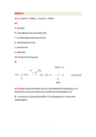 5
ΘΘΕΕΜΜΑΑ ΔΔ
Δ1: α. Σωστό, β. Λάθος, γ. Σωστό, δ. Λάθος
Δ2:
Α: γλυκόζη,
Β: 3-φωσφορική γλυκεριναλδεύδη,
Γ: 1,3 διφωσφορογλυκερινικό οξύ,
Δ: πυροσταφυλικό οξύ
Ε: ακετυλοCoA
Ζ: αιθανόλη
Δ3: α) αλκοολική ζύμωση
β)
Δ4: α) Δημιουργία γλυκόζης από μη υδατανθρακικά πρόδρομα με τη
διαδικασία της γλυκονεογένεσης (σελίδα 83-παράγραφος 9.5)
β) κετοναιμία ή οξοναιμία(σελίδα 75-παράγραφος 8.5-τελευταία
παράγραφος)
 