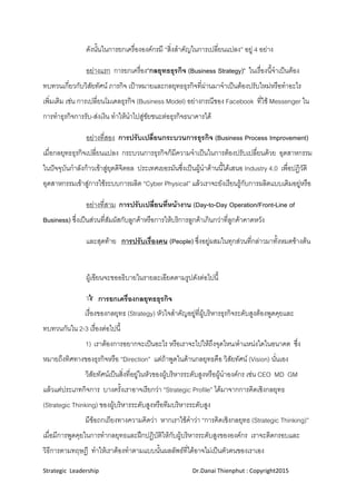 Strategic  Leadership                                                               Dr.Danai Thienphut : Copyright2015 
 
    ดังนั้นในการยกเครื่ององคกรมี “สิ่งสําคัญในการเปลี่ยนแปลง” อยู 4 อยาง
อยางแรก การยกเครื่อง”กลยุทธธุรกิจ (Business Strategy)” ในเรื่องนี้จําเปนตอง
ทบทวนเกี่ยวกับวิสัยทัศน ภารกิจ เปาหมายและกลยุทธธุรกิจที่ผานมาจําเปนตองปรับใหมหรือทําอะไร
เพิ่มเติม เชน การเปลี่ยนโมเดลธุรกิจ (Business Model) อยางกรณีของ Facebook ที่ใช Messenger ใน
การทําธุรกิจการรับ-สงเงิน ทําใหนําไปสูชัยชนะตอธุรกิจธนาคารได
อยางที่สอง การปรับเปลี่ยนกระบวนการธุรกิจ (Business Process Improvement)
เมื่อกลยุทธธุรกิจเปลี่ยนแปลง กระบวนการธุรกิจก็มีความจําเปนในการตองปรับเปลื่ยนดวย อุตสาหกรรม
ในปจจุบันกําลังกาวเขาสูยุตดิจิตอล ประเทศเยอรมันซึ่งเปนผูนําดานนี้ไดเสนอ Industry 4.0 เพื่อปฏิวัติ
อุตสาหกรรมเขาสูการใชระบบการผลิต “Cyber Physical” แลวเราจะยังเรียนรูกับการผลิตแบบเดิมอยูหรือ
อยางที่สาม การปรับเปลี่ยนที่หนางาน (Day-to-Day Operation/Front-Line of
Business) ซึ่งเปนสวนที่สัมผัสกับลูกคาหรือการใหบริการลูกคาเกินกวาที่ลูกคาคาดหวัง
และสุดทาย การปรับเรื่องคน (People) ซึ่งอยูผสมในทุกสวนที่กลาวมาทั้งหมดขางตน
ผูเขียนจะขออธิบายในรายละเอียดตามรูปดังตอไปนี้
 การยกเครื่องกลยุทธธุรกิจ
เรื่องของกลยุทธ (Strategy) หัวใจสําคัญอยูที่ผูบริหารธุรกิจระดับสูงตองพูดคุยและ
ทบทวนกันใน 2-3 เรื่องตอไปนี้
1) เราตองการอยากจะเปนอะไร หรือเราจะไปใหถึงจุดไหน/ตําแหนงใดในอนาคต ซึ่ง
หมายถึงทิศทางของธุรกิจหรือ “Direction” แตถาพูดในดานกลยุทธคือ วิสัยทัศน (Vision) นั่นเอง
วิสัยทัศนเปนสิ่งที่อยูในหัวของผูบริหารระดับสูงหรือผูนําองคกร เชน CEO MD GM
แลวแตประเภทกิจการ บางครั้งเราอาจเรียกวา “Strategic Profile” ไดมาจากการคิดเชิงกลยุทธ
(Strategic Thinking) ของผูบริหารระดับสูงหรือทีมบริหารระดับสูง
มีขอถกเถียงทางความคิดวา หากเราใชคําวา “การคิดเชิงกลยุทธ (Strategic Thinking)”
เมื่อมีการพูดคุยในการทํากลยุทธและฝกปฏิบัติใหกับผูบริหารระดับสูงขององคกร เราจะติดกรอบและ
วิธีการตามทฤษฎี ทําใหเราตองทําตามแบบนั้นผลลัพธที่ไดอาจไมเปนตัวตนของเราเอง
 
