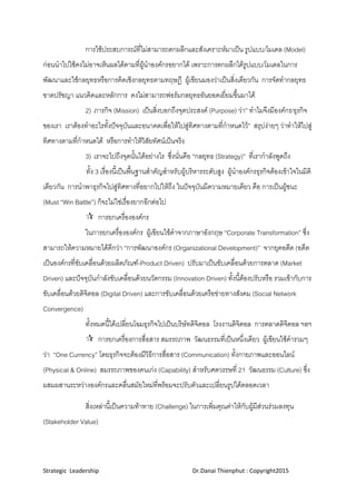 Strategic  Leadership                                                               Dr.Danai Thienphut : Copyright2015 
 
การใชประสบการณที่ไมสามารถตกผลีกและสังเคราะหมาเปน รูปแบบ/โมเดล (Model)
กอนนําไปใชคงไมอาจเห็นผลไดตามที่ผูนําองคกรอยากได เพราะการตกผลึกไดรูปแบบ/โมเดลในการ
พัฒนาและใชกลยุทธหรือการคิดเชิงกลยุทธตามทฤษฎี ผูเขียนมองวาเปนสิ่งเดียวกัน การจัดทํากลยุทธ
ขาดปรัชญา แนวคิดและหลักการ คงไมสามารถฟอรมกลยุทธอันยอดเยี่ยมขึ้นมาได
2) ภารกิจ (Mission) เปนสิ่งบอกถึงจุดประสงค (Purpose) วา” ทําไมจึงมีองคกร/ธุรกิจ
ของเรา เราตองทําอะไรทั้งปจจุบันและอนาคตเพื่อใหไปสูทิศทางตามที่กําหนดไว” สรุปงายๆ วาทําใหไปสู
ทิศทางตามที่กําหนดได หรือการทําใหวิสัยทัศนเปนจริง
3) เราจะไปถึงจุดนั้นไดอยางไร ซึ่งนั่นคือ “กลยุทธ (Strategy)” ที่เรากําลังพูดถึง
ทั้ง 3 เรื่องนี้เปนพื้นฐานสําคัญสําหรับผูบริหารระดับสูง ผูนําองคกรธุรกิจตองเขาใจในมิติ
เดียวกัน การนําพาธุรกิจไปสูทิศทางที่อยากไปใหถึง ในปจจุบันมีความหมายเดียว คือ การเปนผูชนะ
(Must “Win Battle”) ก็จะไมใชเรื่องยากอีกตอไป
 การยกเครื่ององคกร
ในการยกเครื่ององคกร ผูเขียนใชคําจากภาษาอังกฤษ “Corporate Transformation” ซึ่ง
สามารถใหความหมายไดดีกวา “การพัฒนาองคกร (Organizational Development)” จากยุคอดีต (อดีต
เปนองคกรที่ขับเคลื่อนดวยผลิตภัณฑ-Product Driven) ปรับมาเปนขับเคลื่อนดวยการตลาด (Market
Driven) และปจจุบันกําลังขับเคลื่อนดวยนวัตกรรม (Innovation Driven) ทั้งนี้ตองปรับหรือ รวมเขากับการ
ขับเคลื่อนดวยดิจิตอล (Digital Driven) และการขับเคลื่อนดวยเครือขายทางสังคม (Social Network
Convergence)
ทั้งหมดนี้ไดเปลี่ยนโฉมธุรกิจไปเปนบริษัทดิจิตอล โรงงานดิจิตอล การตลาดดิจิตอล ฯลฯ
 การยกเครื่องการสื่อสาร สมรรถภาพ วัฒนธรรมที่เปนหนึ่งเดียว ผูเขียนใชคํารวมๆ
วา “One Currency” โดยธุรกิจจะตองมีวิธีการสื่อสาร (Communication) ทั้งกายภาพและออนไลน
(Physical & Online) สมรรถภาพของคนเกง (Capability) สําหรับศตวรรษที่ 21 วัฒนธรรม (Culture) ซึ่ง
ผสมผสานระหวางองคกรและคลื่นสมัยใหมที่พรอมจะปรับตัวและเปลี่ยนรูปไดตลอดเวลา
สิ่งเหลานี้เปนความทาทาย (Challenge) ในการเพิ่มคุณคาใหกับผูมีสวนรวมลงทุน
(Stakeholder Value)
 