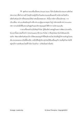 Strategic  Leadership                                                               Dr.Danai Thienphut : Copyright2015 
 
 สุดทายการยกเครื่องเรื่องคน (People Asset) ซึ่งจําเปนตองปรับกรอบความคิดใหม
(Mind-Set) เพื่อทําความเขาใจพฤติกรรมผูบริโภคในแตละเจนเนอเรชั่นและสรางนวัตกรรมใหมดาน
ผลิตภัณฑและบริการที่ตอบสนองไดอยางตอเนื่องตลอดเวลา ดังนั้นการจัดการเรื่องนวัตกรรม การ
ปรับเปลี่ยน HR แบบพันธมิตรธุรกิจ หรือ HR แบบผูคุมเกมกลยุทธ ไปสู “นวัตกรรมเชิง HR (Innovative
HR)” นาจะเปนสิ่งที่คืบคลานเขาสูธุรกิจและบริหารทุนมนุษย ไดดีกวาการบริหารแบบเดิม
การยกเครื่ององคกรปรับทิศธุรกิจใหม ผูเขียนคิดวาเศรษฐกิจและการพัฒนาประเทศใน
ชวงเวลานี้เหมาะสมที่จะทําการทบทวนและมาพิจารณากันใหม หาทีมรุนใหมมาชวยกันคิดและปรับ
องคกร พัฒนาผลิตภัณฑและบริการใหตอบสนองลูกคาที่มีพฤติกรรมใหม สวนทีมผูบริหารระดับสูงในเจน
เดิม ควรถอยออกมาเปนพี่เลี้ยงหรือ วางมือใหทีมผูบริหารรุนใหมไดขับเคลื่อนธุรกิจ กอนที่ธุรกิจอาจไมได
อยูจนถึงการแขงขันรอบใหมที่กําลังถาโถมเขามา นาคิดเปนอยางยิ่งครับ
 