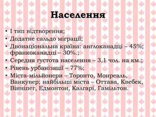 Населення
• І тип відтворення;
• Додатне сальдо міграції;
• Двонаціональна країна: англоканадці – 45%;
франкоканадці – 30%.;
• Середня густота населення – 3,1 чол. на км.;
• Рівень урбанізації – 77%;
• Міста-мільйонери – Торонто, Монреаль,
Ванкувер; найбільші міста – Оттава, Квебек,
Вінніпег, Едмонтон, Калгарі, Гамільтон.
 