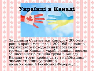 Українці в Канаді
• За даними Статистики Канади у 2006-му
році в країні мешкало 1 209 085 канадців
українського походження (переважно
громадяни Канади): україноканадці восьма
за чисельністю етнічна група в Канаді.
Канада - третя країна світу з найбільшим
числом етнічних українців —
після України й Російської Федерації.
 