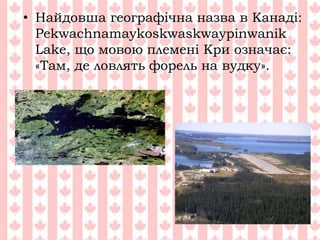 • Найдовша географічна назва в Канаді:
Pekwachnamaykoskwaskwaypinwanik
Lake, що мовою племені Кри означає:
«Там, де ловлять форель на вудку».
 