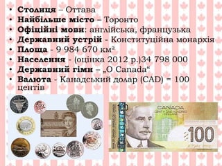 • Столиця – Оттава
• Найбільше місто – Торонто
• Офіційні мови: англійська, французька
• Державний устрій - Конституційна монархія
• Площа - 9 984 670 км²
• Населення - (оцінка 2012 р.)34 798 000
• Державний гімн – „O Canada“
• Валюта - Канадський долар (CAD) = 100
центів
 