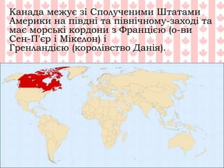Канада межує зі Сполученими Штатами
Америки на півдні та північному-заході та
має морські кордони з Францією (о-ви
Сен-П'єр і Мікелон) і
Гренландією (королівство Данія).
 