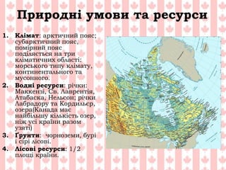 Природні умови та ресурси
1. Клімат: арктичний пояс;
субарктичний пояс,
помірний пояс
поділяється на три
кліматичних області:
морського типу клімату,
континентального та
мусонного.
2. Водні ресурси: річки:
Маккензі, Св. Лаврентія,
Атабаска, Нельсон; річки
Лабрадору та Кордильєр,
озера(Канада має
найбільшу кількість озер,
ніж усі країни разом
узяті)
3. Ґрунти: чорноземи, бурі
і сірі лісові.
4. Лісові ресурси: 1/2
площі країни.
 
