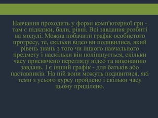 Навчання проходить у формі комп'ютерної гри -
там є підказки, бали, рівні. Всі завдання розбиті
на модулі. Можна побачити графік особистого
прогресу, те, скільки відео ви подивилися, який
рівень знань з того чи іншого навчального
предмету і наскільки він поліпшується, скільки
часу присвячено перегляду відео та виконанню
завдань. І є інший графік - для батьків або
наставників. На ній вони можуть подивитися, які
теми з усього курсу пройдено і скільки часу
цьому приділено.
 