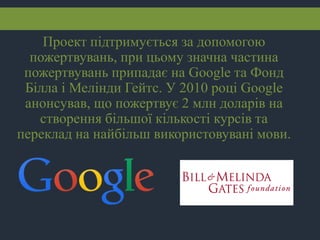 Проект підтримується за допомогою
пожертвувань, при цьому значна частина
пожертвувань припадає на Google та Фонд
Білла і Мелінди Гейтс. У 2010 році Google
анонсував, що пожертвує 2 млн доларів на
створення більшої кількості курсів та
переклад на найбільш використовувані мови.
 