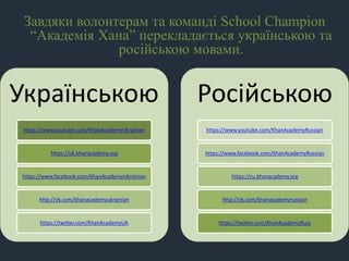 Завдяки волонтерам та команді School Champion
“Академія Хана” перекладається українською та
російською мовами.
Українською
https://www.youtube.com/KhanAcademyUkrainian
https://uk.khanacademy.org
https://www.facebook.com/KhanAcademyUkrainian
http://vk.com/khanacademyukrainian
https://twitter.com/KhanAcademyUA
Російською
https://www.youtube.com/KhanAcademyRussian
https://www.facebook.com/KhanAcademyRussian
https://ru.khanacademy.org
http://vk.com/khanacademyrussian
https://twitter.com/KhanAcademyRuss
 