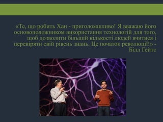 «Те, що робить Хан - приголомшливо! Я вважаю його
основоположником використання технологій для того,
щоб дозволити більшій кількості людей вчитися і
перевіряти свій рівень знань. Це початок революції!» -
Білл Гейтс
 