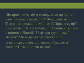 Що приходить вам в голову, коли ви чуєте
слово «хан»? Правитель? Вождь племені?
Титул в стародавній Монголії? Зірка в сузір'ї
Змієносця? Народ в Канаді? Адміністративна
одиниця в Японії? 31 літера грузинської
абетки? Місто на заході Німеччини?
А як щодо словосполучення «Академія
Хана»? Незвично, чи не так?
 