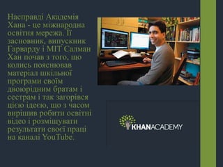 Насправді Академія
Хана - це міжнародна
освітня мережа. Її
засновник, випускник
Гарварду і МІТ Салман
Хан почав з того, що
колись пояснював
матеріал шкільної
програми своїм
двоюрідним братам і
сестрам і так загорівся
цією ідеєю, що з часом
вирішив робити освітні
відео і розміщувати
результати своєї праці
на каналі YouTube.
 