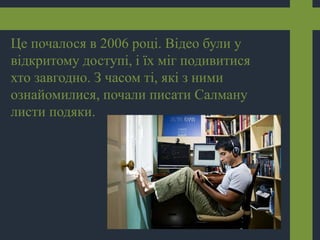 Це почалося в 2006 році. Відео були у
відкритому доступі, і їх міг подивитися
хто завгодно. З часом ті, які з ними
ознайомилися, почали писати Салману
листи подяки.
 