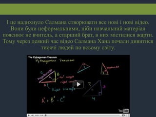 І це надихнуло Салмана створювати все нові і нові відео.
Вони були неформальними, ніби навчальний матеріал
пояснює не вчитель, а старший брат, в них містилися жарти.
Тому через деякий час відео Салмана Хана почали дивитися
тисячі людей по всьому світу.
 