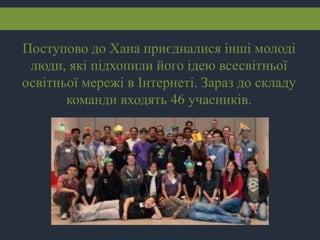 Поступово до Хана приєдналися інші молоді
люди, які підхопили його ідею всесвітньої
освітньої мережі в Інтернеті. Зараз до складу
команди входять 46 учасників.
 
