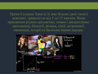 Уроки Салмана Хана (а їх вже більше двох тисяч)
невеликі, тривалістю від 5 до 15 хвилин. Вони
присвячені різним предметам, темам і дисциплінам:
математиці, біології, фізики, хімії, астрономії,
економіці, історії та багатьом іншим наукам.
 