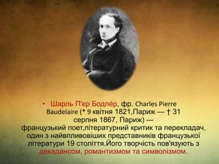 • Шарль П'єр Бодле́р, фр. Charles Pierre
Baudelaire (* 9 квітня 1821,Париж — † 31
серпня 1867, Париж) —
французький поет,літературний критик та перекладач,
один з найвпливовіших представників французької
літератури 19 століття.Його творчість пов'язують з
декадансом, романтизмом та символізмом.
 