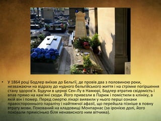 • У 1864 році Бодлер виїхав до Бельгії, де провів два з половиною роки,
незважаючи на відразу до нудного бельгійського життя і на стрімке погіршення
стану здоров’я. Будучи в церкві Сен-Лу в Намюрі, Бодлер втратив свідомість і
впав прямо на кам'яні сходи. Його привезли в Париж і помістили в клініку, в
якій він і помер. Перед смертю лікарі виявили у нього перші ознаки
правостороннього паралічу і найтяжчої афазії, що перейшла пізніше в повну
втрату мови. Похований на кладовищі Монпарнас (за іронією долі, його
поховали прямісінько біля ненависного ним вітчима).
 