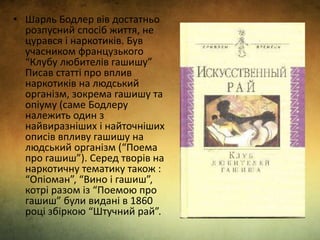 • Шарль Бодлер вів достатньо
розпусний спосіб життя, не
цурався і наркотиків. Був
учасником французького
“Клубу любителів гашишу”
Писав статті про вплив
наркотиків на людський
організм, зокрема гашишу та
опіуму (саме Бодлеру
належить один з
найвиразніших і найточніших
описів впливу гашишу на
людський організм (“Поема
про гашиш”). Серед творів на
наркотичну тематику також :
“Опіоман”, “Вино і гашиш”,
котрі разом із “Поемою про
гашиш” були видані в 1860
році збіркою “Штучний рай”.
 