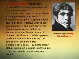 • Шарль П’єр Бодлер народився в
Парижі. Його батьком був виходець з
селян, що став в епоху
Наполеона сенатором, Франсуа Бодлер.
У рік народження сина йому
виповнилося 62 роки, а дружині було
всього 27 років. Франсуа Бодлер був
художником, і з раннього дитинства
прищеплював синові любов до
мистецтва, водив його по музеях і
галереях, знайомив зі своїми друзями-
художниками. Але хлопчик втратив
батька в той рік, коли йому
виповнилося 6 років. Після його смерті
Шарль був приречений на нерозуміння
і самотність навіть у колі близьких
людей.
Батько Шарля, Жозеф
Франсуа Бодлер
 