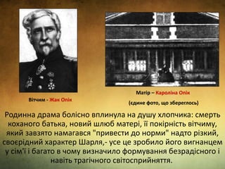 Родинна драма болісно вплинула на душу хлопчика: смерть
коханого батька, новий шлюб матері, її покірність вітчиму,
який завзято намагався "привести до норми" надто різкий,
своєрідний характер Шарля,- усе це зробило його вигнанцем
у сім'ї і багато в чому визначило формування безрадісного і
навіть трагічного світосприйняття.
Вітчим - Жак Опік
Матір – Кароліна Опік
(єдине фото, що збереглось)
 