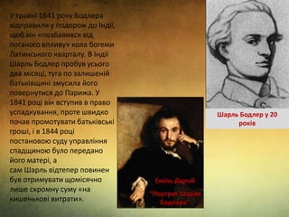 У травні 1841 року Бодлера
відправили у подорож до Індії,
щоб він «позбавився від
поганого впливу» кола богеми
Латинського кварталу. В Індії
Шарль Бодлер пробув усього
два місяці, туга по залишеній
батьківщині змусила його
повернутися до Парижа. У
1841 році він вступив в право
успадкування, проте швидко
почав промотувати батьківські
гроші, і в 1844 році
постановою суду управління
спадщиною було передано
його матері, а
сам Шарль відтепер повинен
був отримувати щомісячно
лише скромну суму «на
кишенькові витрати».
Еміль Дерой
“Портрет Шарля
Бодлера”
Шарль Бодлер у 20
років
 
