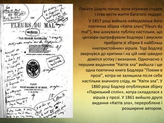 Писати Шарль почав, коли отримав спадок
і став вести життя багатого ледаря.
У 1857 році вийшла найвідоміша його
поетична збірка «Квіти зла»("Fleurs du
mal"), яка шокувала публіку настільки, що
цензори оштрафували Бодлера і змусили
прибрати зі збірки 6 найбільш
«непристойних» віршів. Тоді Бодлер
звернувся до критики і на цій ниві швидко
домігся успіху і визнання. Одночасно з
першим виданням "Квітів зла" вийшла і ще
одна поетична книга Бодлера "Поеми в
прозі", котра не залишила після себе
настільки значного сліду, як “Квіти зла”. У
1860 році Бодлер опублікував збірку
«Паризький сплін», котра складалася з
віршів у прозі. У 1861 вийшло друге
видання «Квітів зла», перероблене і
розширене автором.
 
