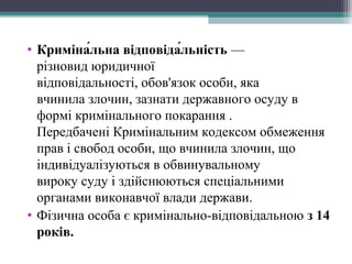 • Криміна́льна відповіда́льність —
різновид юридичної
відповідальності, обов'язок особи, яка
вчинила злочин, зазнати державного осуду в
формі кримінального покарання .
Передбачені Кримінальним кодексом обмеження
прав і свобод особи, що вчинила злочин, що
індивідуалізуються в обвинувальному
вироку суду і здійснюються спеціальними
органами виконавчої влади держави.
• Фізична особа є кримінально-відповідальною з 14
років.
 
