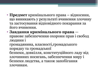 • Предметкримінальногоправа–відносини,
щовиникаютьурезультатівчиненнязлочину
тазастосуваннявідповідногопокаранняза
йоговчинення.
• Завдання кримінального права—
правовезабезпеченняохорониправісвобод
людиниі
громадянина,власності,громадського
порядкутагромадської
безпеки,довкілля,конституційноголадувід
злочиннихпосягань,забезпеченнямируі
безпекилюдства,атакожзапобігання
злочинам.
 