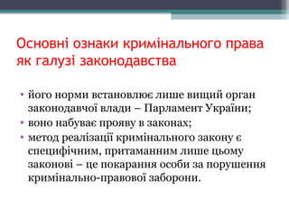 Основні ознаки кримінального права
як галузі законодавства
• йогонормивстановлюєлишевищийорган
законодавчоївлади–ПарламентУкраїни;
• вононабуваєпроявувзаконах;
• методреалізаціїкримінальногозаконує
специфічним,притаманнимлишецьому
законові–цепокаранняособизапорушення
кримінально-правовоїзаборони.
 