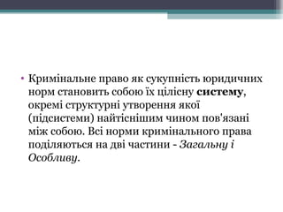 • Кримінальне право як сукупність юридичних
норм становить собою їх цілісну систему,
окремі структурні утворення якої
(підсистеми) найтіснішим чином пов'язані
між собою. Всі норми кримінального права
поділяються на дві частини - Загальну і
Особливу.
 