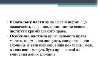 • В Загальну частину включені норми, що
визначають завдання, принципи та основні
інститути кримінального права.
• Особлива частина кримінального права
містить норми, що описують конкретні види
злочинів із зазначенням видів покарань і меж,
в яких вони можуть бути призначені за
вчинення даних злочинів.
 