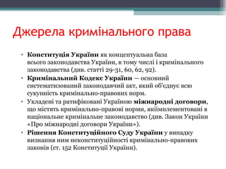 Джерела кримінального права
• Конституція України як концептуальна база
всього законодавства України, в тому числі і кримінального
законодавства (див. статті 29-31, 60, 62, 92).
• Кримінальний Кодекс України — основний
систематизований законодавчий акт, який об'єднує всю
сукупність кримінально-правових норм.
• Укладені та ратифіковані Україною міжнародні договори,
що містять кримінально-правові норми, якіімплементовані в
національне кримінальне законодавство (див. Закон України
«Про міжнародні договори України»).
• Рішення Конституційного Суду України у випадку
визнання ним неконституційності кримінально-правових
законів (ст. 152 Конституції України).
 