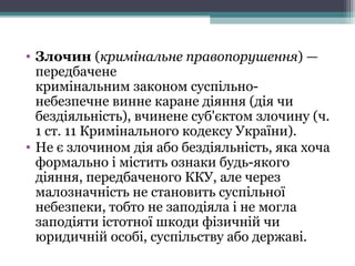 • Злочин (кримінальне правопорушення)—
передбачене
кримінальнимзакономсуспільно-
небезпечневиннекаранедіяння(діячи
бездіяльність),вчиненесуб'єктомзлочину(ч.
1ст.11КримінальногокодексуУкраїни).
• Неєзлочиномдіяабобездіяльність,якахоча
формальноіміститьознакибудь-якого
діяння,передбаченогоККУ,алечерез
малозначністьнестановитьсуспільної
небезпеки,тобтонезаподіялаінемогла
заподіятиістотноїшкодифізичнійчи
юридичнійособі,суспільствуабодержаві.
 