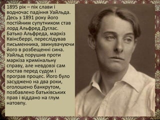 1895 рік – пік слави і
водночас падіння Уайльда.
Десь з 1891 року його
постійним супутником став
лорд Альфред Дуглас.
Батько Альфреда, маркіз
Квінсберрі, переслідував
письменника, звинувачуючи
його в розбещенні сина.
Уайльд порушив проти
маркіза кримінальну
справу, але невдовзі сам
постав перед судом і
програв процес. Його було
засуджено на два роки,
оголошено банкрутом,
позбавлено батьківських
прав і віддано на глум
натовпу.
 